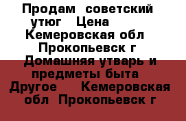 Продам  советский  утюг › Цена ­ 200 - Кемеровская обл., Прокопьевск г. Домашняя утварь и предметы быта » Другое   . Кемеровская обл.,Прокопьевск г.